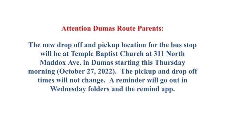  attention dumas route parents the new drop off and pick up location for dumas bus will be at the temple Baptist Church at 311 N. Maddox Ave. in Dumas starting this Thursday morning October 27 the pick up and drop off times will not change. 
