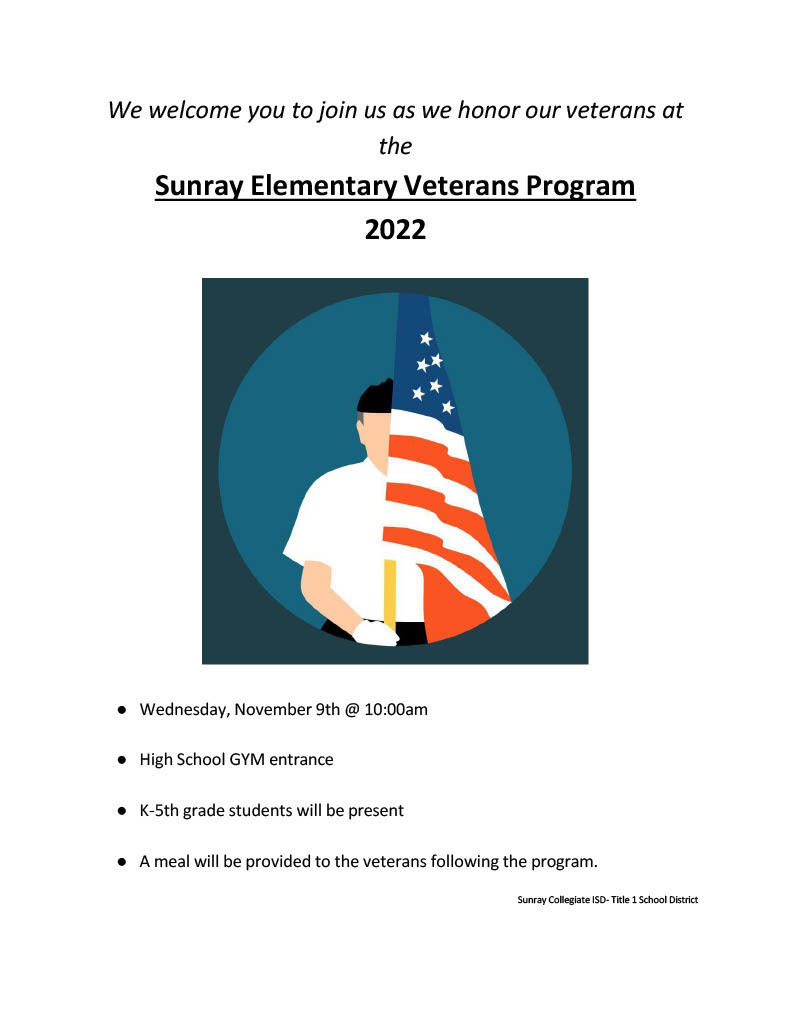 We welcome you to join us as we honor our veterans at the Sunray Elementary Veterans Program 2022   ●	Wednesday, November 9th @ 10:00am  ●	High School GYM entrance  ●	K-5th grade students will be present  ●	A meal will be provided to the veterans following the program.  Sunray Collegiate ISD- Title 1 School District  